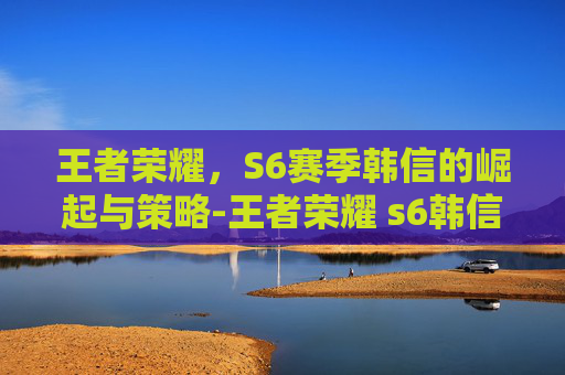 王者荣耀，S6赛季韩信的崛起与策略-王者荣耀 s6韩信怎么获得