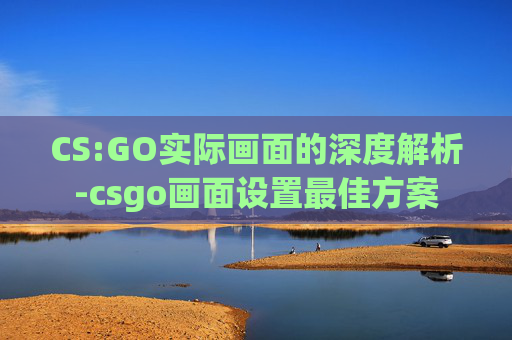 CS:GO实际画面的深度解析-csgo画面设置最佳方案