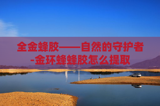 全金蜂胶——自然的守护者-金环蜂蜂胶怎么提取
