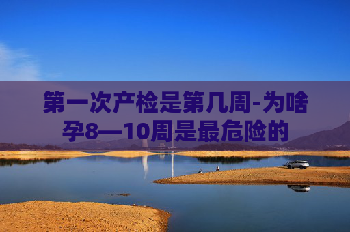 第一次产检是第几周-为啥孕8—10周是最危险的