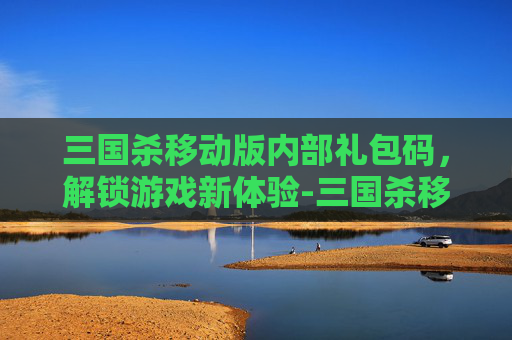 三国杀移动版内部礼包码，解锁游戏新体验-三国杀移动版最新礼包码