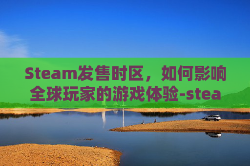 Steam发售时区，如何影响全球玩家的游戏体验-steam发售游戏几点上架的