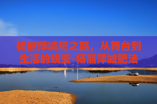 杨丽萍减肥之路，从舞台到生活的蜕变-杨丽萍减肥法