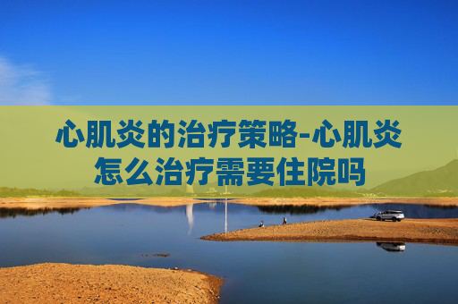 心肌炎的治疗策略-心肌炎怎么治疗需要住院吗