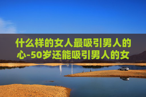 什么样的女人最吸引男人的心-50岁还能吸引男人的女人是什么