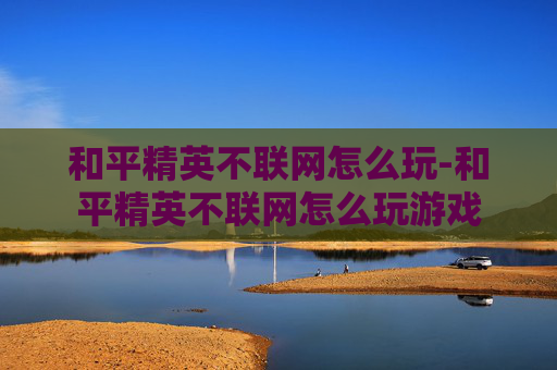 和平精英不联网怎么玩-和平精英不联网怎么玩游戏