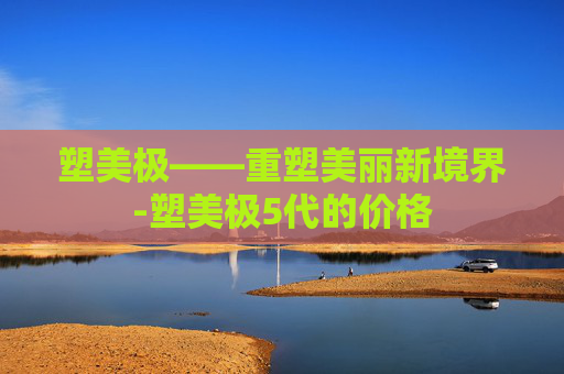 塑美极——重塑美丽新境界-塑美极5代的价格