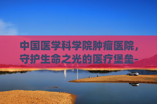 中国医学科学院肿瘤医院，守护生命之光的医疗堡垒-中国医学科学院肿瘤医院挂号app