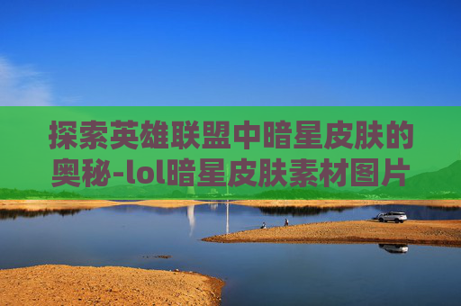 探索英雄联盟中暗星皮肤的奥秘-lol暗星皮肤素材图片