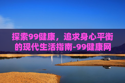 探索99健康，追求身心平衡的现代生活指南-99健康网怎么注册