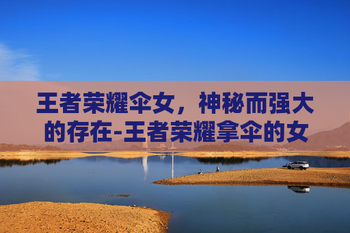 王者荣耀伞女，神秘而强大的存在-王者荣耀拿伞的女英雄