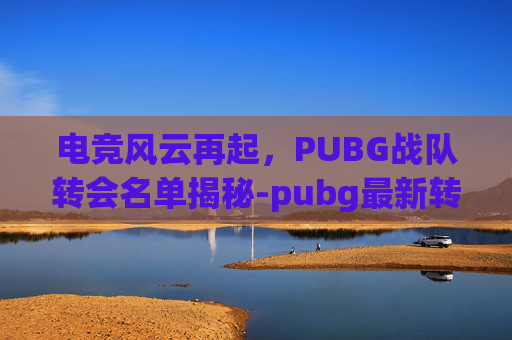 电竞风云再起，PUBG战队转会名单揭秘-pubg最新转会2025春