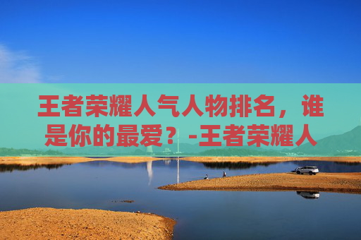王者荣耀人气人物排名，谁是你的最爱？-王者荣耀人气人物排名在哪看