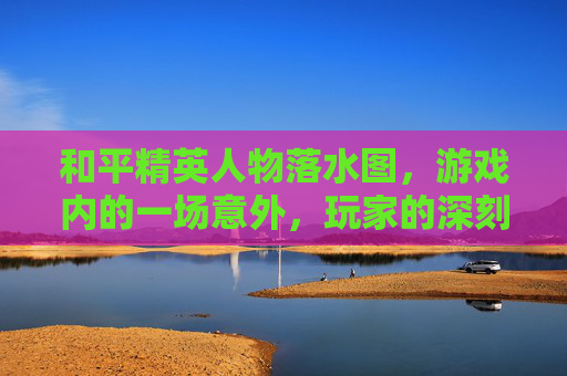 和平精英人物落水图，游戏内的一场意外，玩家的深刻反思-和平精英打水里的人