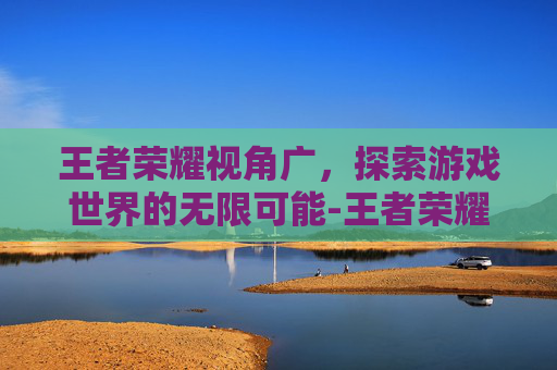 王者荣耀视角广，探索游戏世界的无限可能-王者荣耀视角广告怎么关