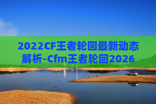 2022CF王者轮回最新动态解析-Cfm王者轮回2026