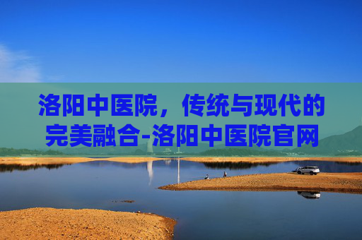 洛阳中医院，传统与现代的完美融合-洛阳中医院官网