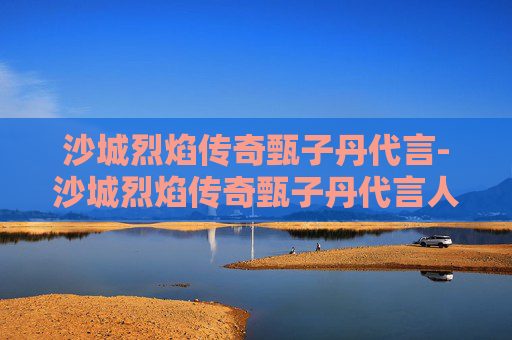 沙城烈焰传奇甄子丹代言-沙城烈焰传奇甄子丹代言人是谁