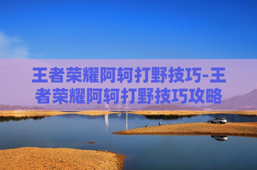 王者荣耀阿轲打野技巧-王者荣耀阿轲打野技巧攻略