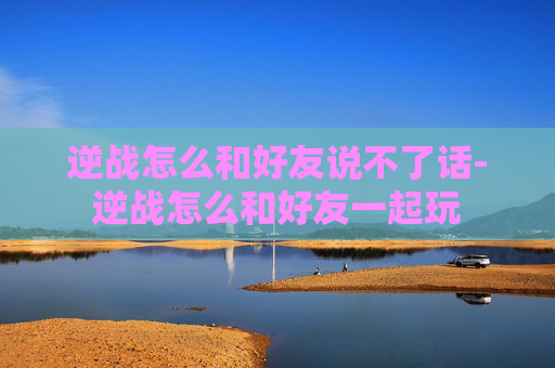 逆战怎么和好友说不了话-逆战怎么和好友一起玩