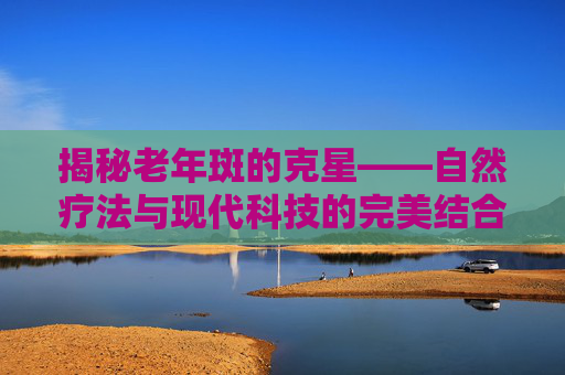 揭秘老年斑的克星——自然疗法与现代科技的完美结合-治疗老年斑的4个小偏方