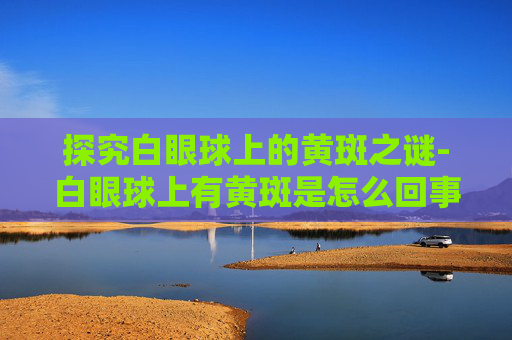 探究白眼球上的黄斑之谜-白眼球上有黄斑是怎么回事图片