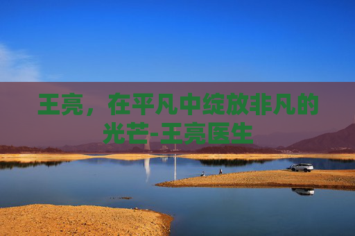 王亮，在平凡中绽放非凡的光芒-王亮医生