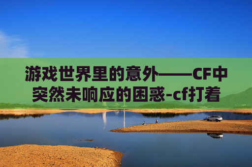 游戏世界里的意外——CF中突然未响应的困惑-cf打着打着突然未响应怎么办