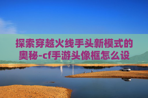 探索穿越火线手头新模式的奥秘-cf手游头像框怎么设置