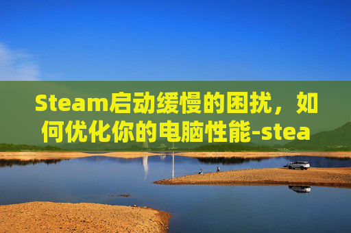 Steam启动缓慢的困扰，如何优化你的电脑性能-steam开的很慢