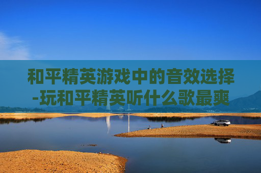 和平精英游戏中的音效选择-玩和平精英听什么歌最爽