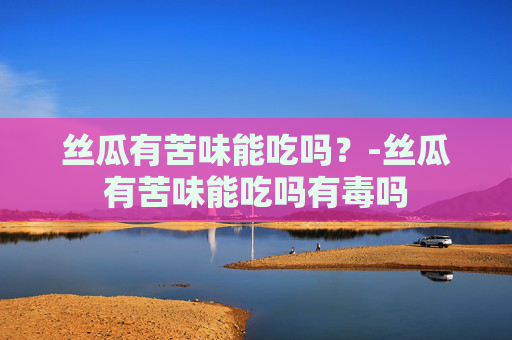 丝瓜有苦味能吃吗?-丝瓜有苦味能吃吗有毒吗 丝瓜有苦味能吃吗?-丝瓜有苦味能吃吗有毒吗