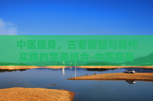 中医瘦身,古老智慧与现代实践的完美结合-中医瘦身埋线 中医瘦身,古老智慧与现代实践的完美结合-中医瘦身埋线