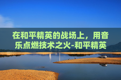 在和平精英的战场上，用音乐点燃技术之火-和平精英专曲歌曲