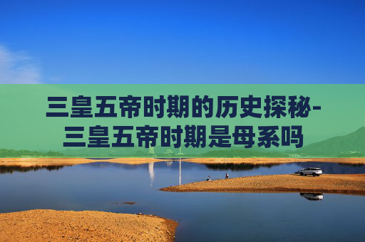 三皇五帝时期的历史探秘-三皇五帝时期是母系吗
