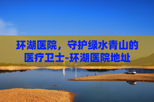 环湖医院，守护绿水青山的医疗卫士-环湖医院地址