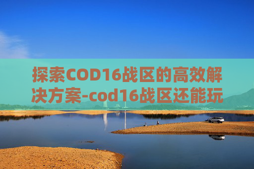 探索COD16战区的高效解决方案-cod16战区还能玩吗