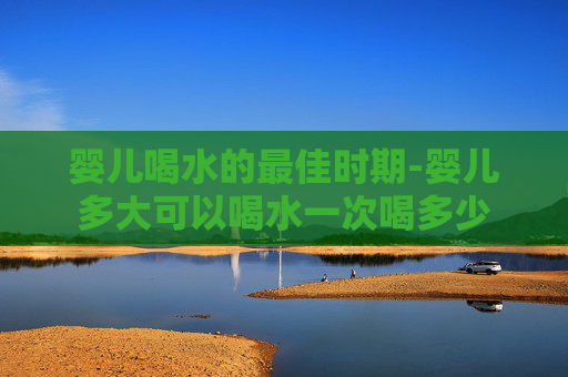 婴儿喝水的最佳时期-婴儿多大可以喝水一次喝多少