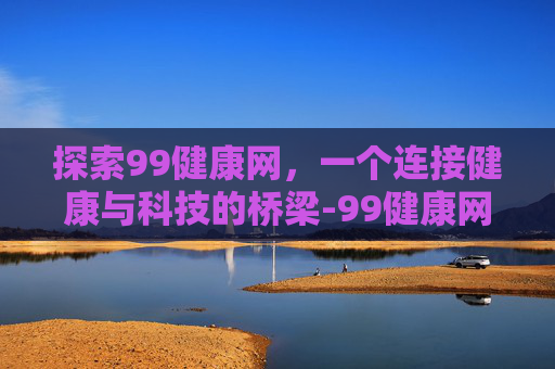 探索99健康网，一个连接健康与科技的桥梁-99健康网ceo是谁