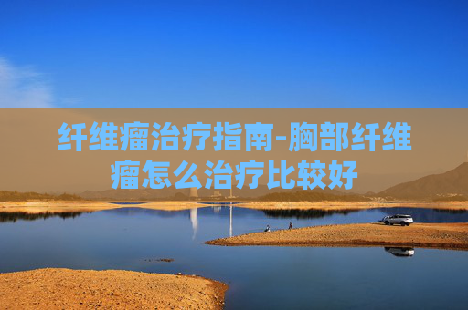 纤维瘤治疗指南-胸部纤维瘤怎么治疗比较好