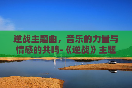 逆战主题曲，音乐的力量与情感的共鸣-《逆战》主题曲叫什么