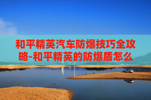 和平精英汽车防爆技巧全攻略-和平精英的防爆盾怎么用