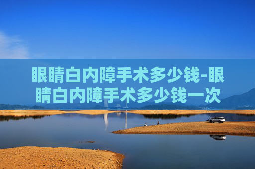 眼睛白内障手术多少钱-眼睛白内障手术多少钱一次