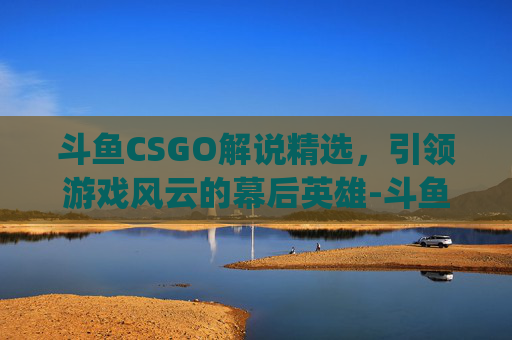 斗鱼CSGO解说精选，引领游戏风云的幕后英雄-斗鱼csgo解说有哪些人
