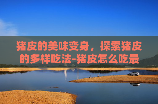 猪皮的美味变身，探索猪皮的多样吃法-猪皮怎么吃最健康