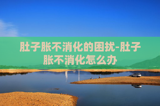 肚子胀不消化的困扰-肚子胀不消化怎么办