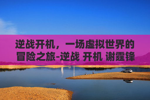逆战开机，一场虚拟世界的冒险之旅-逆战 开机 谢霆锋