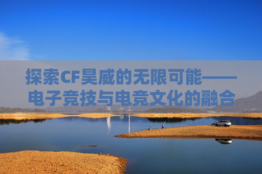 探索CF昊威的无限可能——电子竞技与电竞文化的融合之旅-
