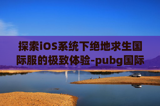 探索iOS系统下绝地求生国际服的极致体验-pubg国际服iphone下载