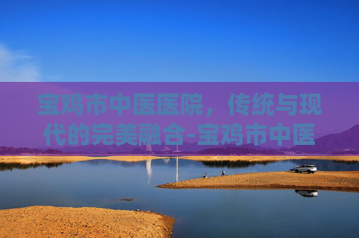 宝鸡市中医医院，传统与现代的完美融合-宝鸡市中医医院电话
